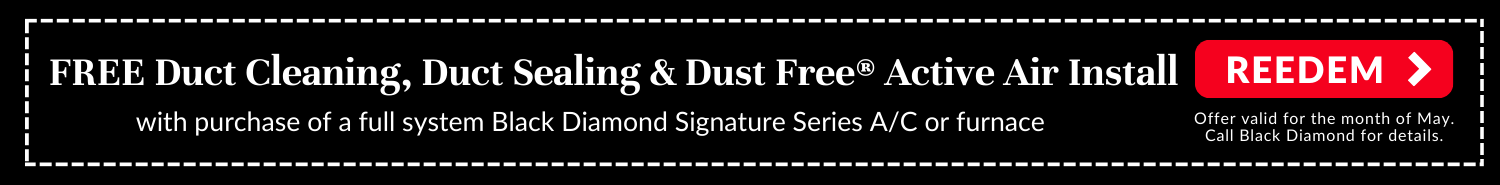FREE duct cleaning, duct sealing, & Dust Free® Active Air install with the purchase of a full-system Black Diamond Signature Series AC (air conditioner) or furnace