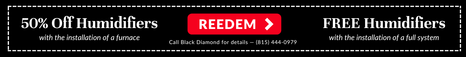 50% off humidifiers with the installation of a furnace and free humidifiers with the installation of a full system. Call Black Diamond Plumbing & Mechanical for details: 815-444-0979