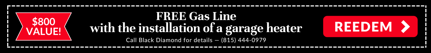 Free Gas Line with the installation of a garage heater. An $800 value! Call Black Diamond Plumbing & Mechanical for details: 815-444-0979